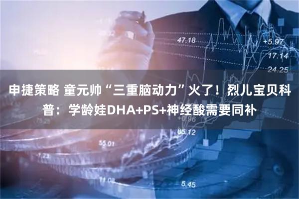 申捷策略 童元帅“三重脑动力”火了！烈儿宝贝科普：学龄娃DHA+PS+神经酸需要同补