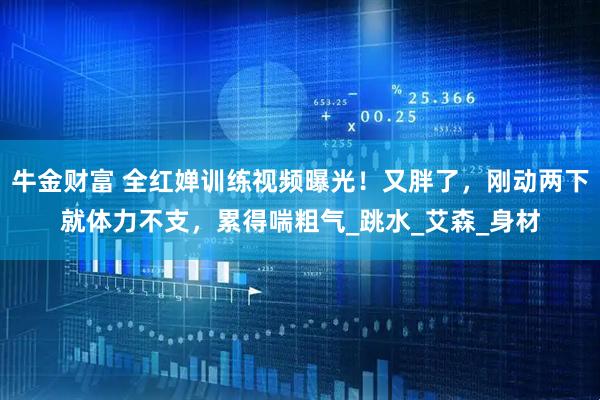 牛金财富 全红婵训练视频曝光！又胖了，刚动两下就体力不支，累得喘粗气_跳水_艾森_身材