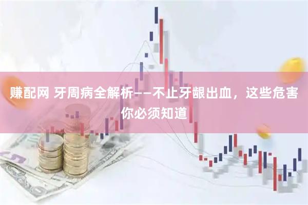 赚配网 牙周病全解析——不止牙龈出血，这些危害你必须知道