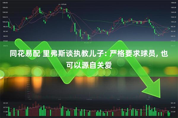 同花易配 里弗斯谈执教儿子: 严格要求球员, 也可以源自关爱