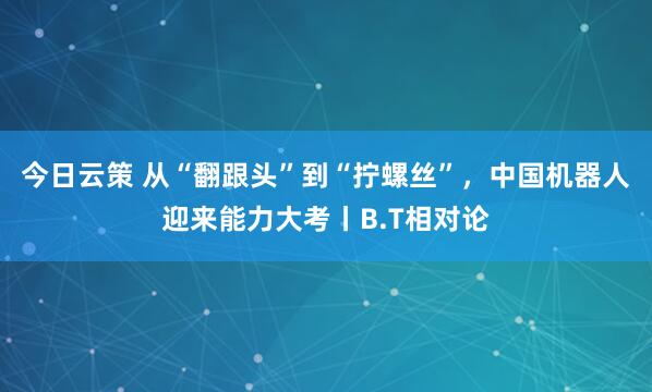 今日云策 从“翻跟头”到“拧螺丝”，中国机器人迎来能力大考丨B.T相对论