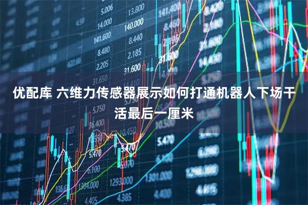 优配库 六维力传感器展示如何打通机器人下场干活最后一厘米
