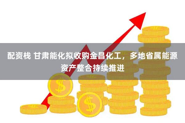 配资栈 甘肃能化拟收购金昌化工，多地省属能源资产整合持续推进